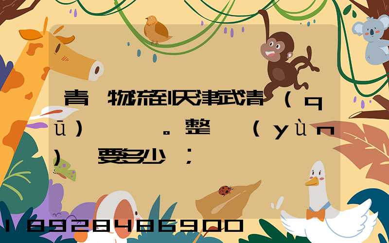 青島物流到天津武清區(qū)。整車運(yùn)輸要多少錢